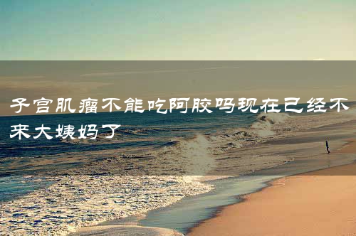 子宫肌瘤不能吃阿胶吗现在已经不来大姨妈了