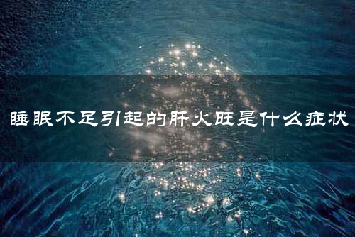 睡眠不足引起的肝火旺是什么症状