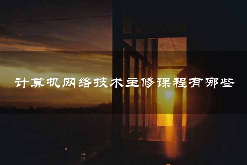 计算机网络技术主修课程有哪些